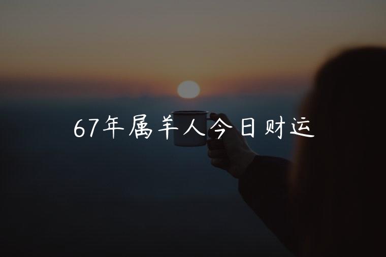 67年属羊人今日财运，67年属羊人今日财运运势