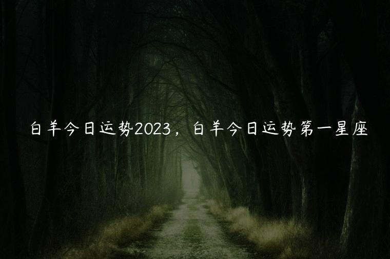 白羊今日运势2023，白羊今日运势第一星座