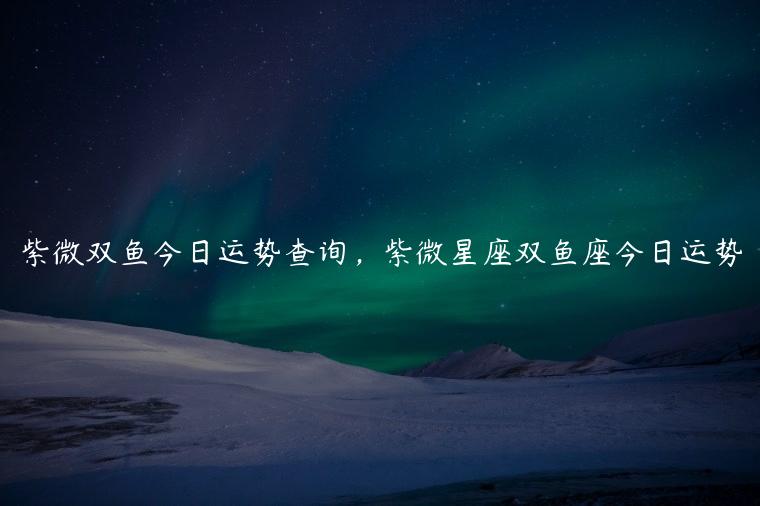 紫微双鱼今日运势查询，紫微星座双鱼座今日运势