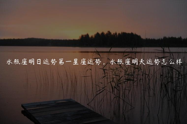 水瓶座明日运势第一星座运势，水瓶座明天运势怎么样