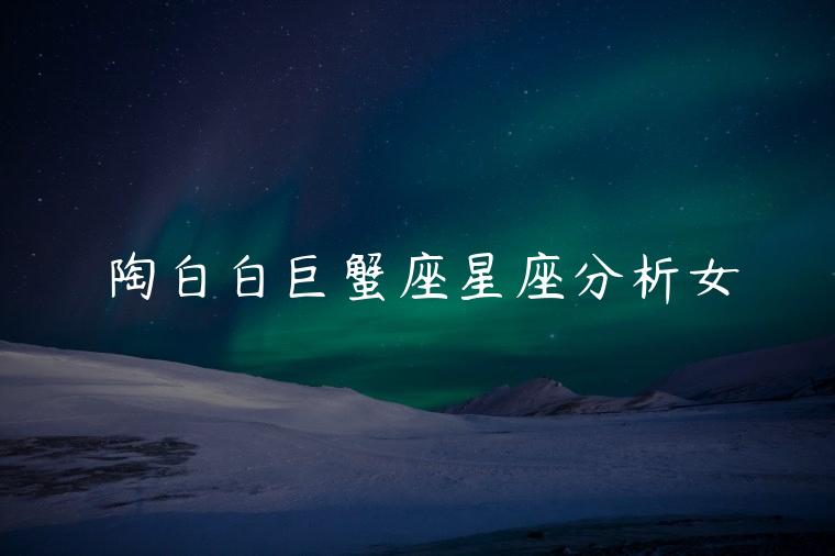 陶白白巨蟹座星座分析女，陶白白巨蟹座女生星座分析