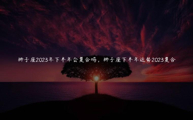 狮子座2023年下半年会复合吗，狮子座下半年运势2023复合
