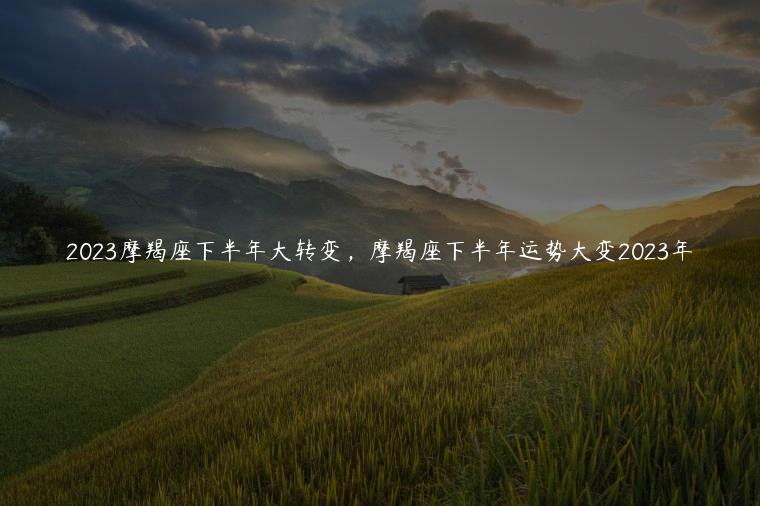 2023摩羯座下半年大转变，摩羯座下半年运势大变2023年