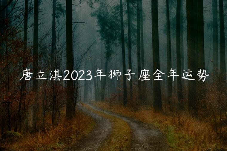 唐立淇2023年狮子座全年运势，唐立淇2023年狮子座运势完整版