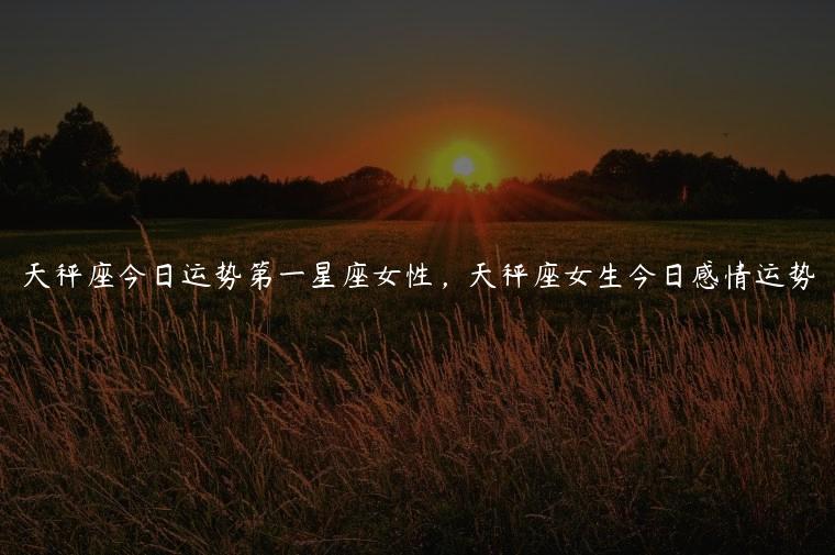 天秤座今日运势第一星座女性，天秤座女生今日感情运势