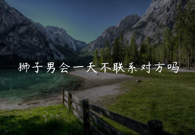 狮子男会一天不联系对方吗，狮子男会忍不住联系对方吗