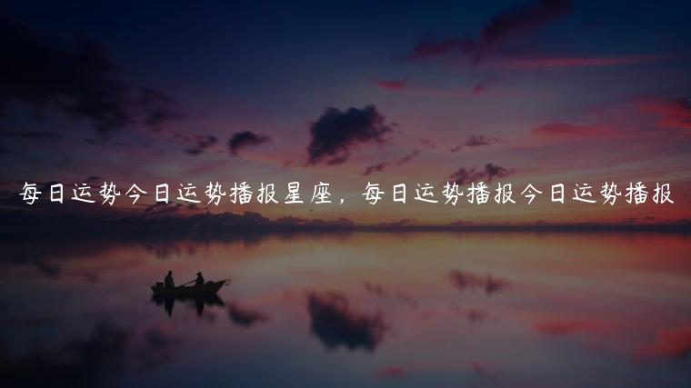 每日运势今日运势播报星座，每日运势播报今日运势播报