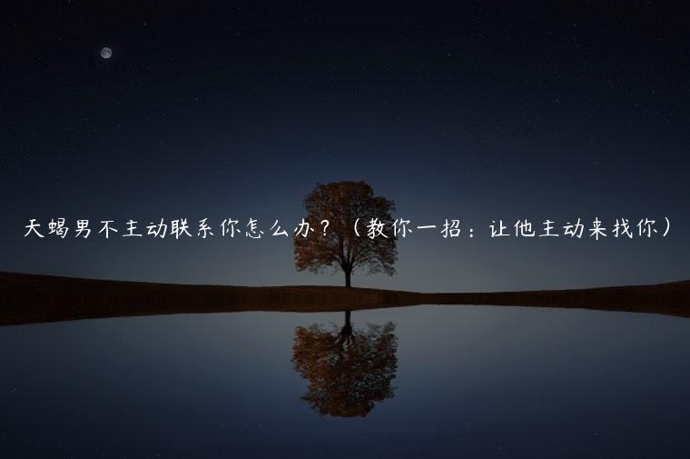 天蝎男不主动联系你怎么办？（教你一招：让他主动来找你）