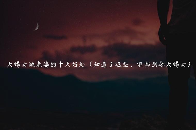 天蝎女做老婆的十大好处（知道了这些，谁都想娶天蝎女）