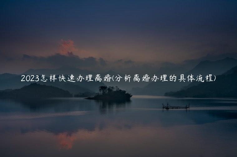 2023怎样快速办理离婚(分析离婚办理的具体流程)