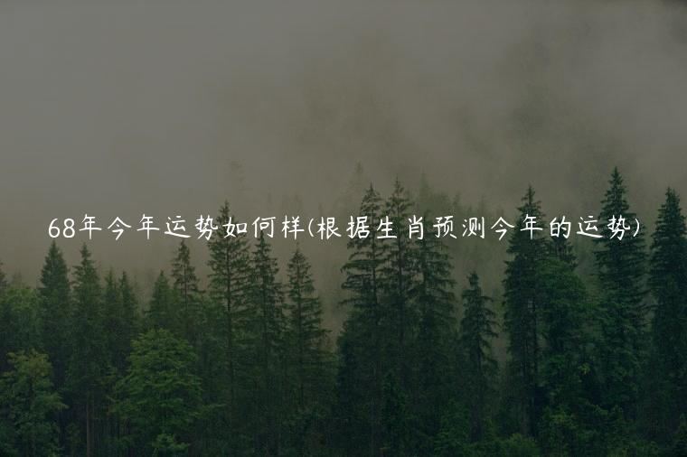 68年今年运势如何样(根据生肖预测今年的运势)
