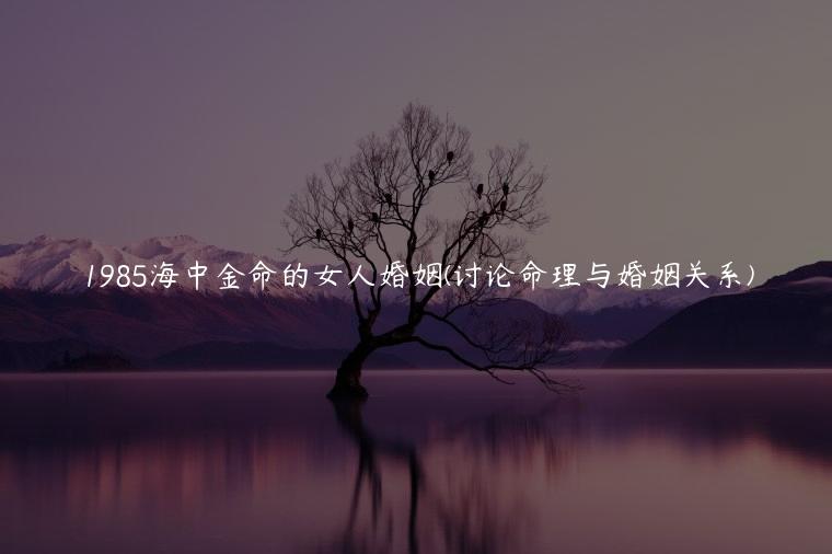 1985海中金命的女人婚姻(讨论命理与婚姻关系)