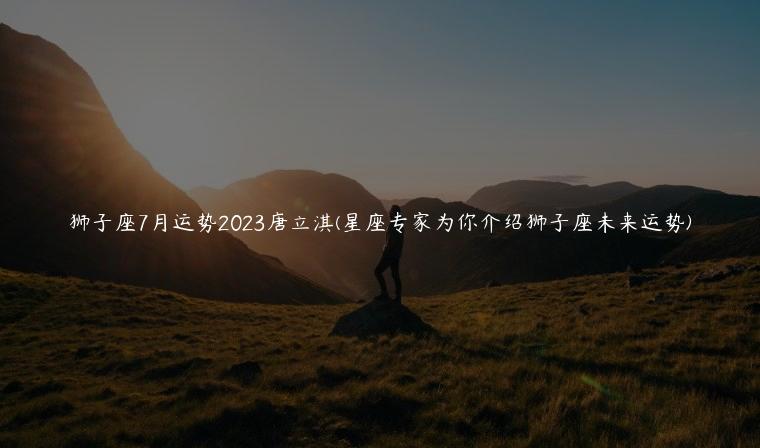 狮子座7月运势2023唐立淇(星座专家为你介绍狮子座未来运势)