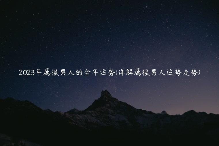 2023年属猴男人的全年运势(详解属猴男人运势走势)