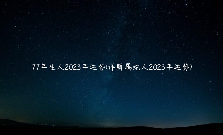 77年生人2023年运势(详解属蛇人2023年运势)
