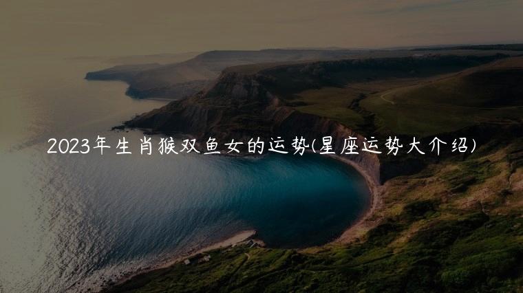 2023年生肖猴双鱼女的运势(星座运势大介绍)