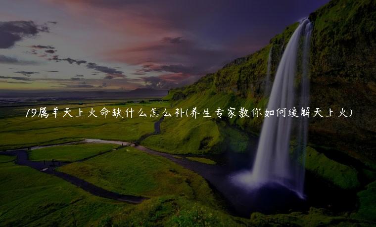 79属羊天上火命缺什么怎么补(养生专家教你如何缓解天上火)