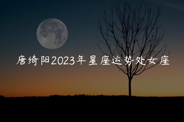 唐绮阳2023年星座运势处女座，唐绮阳下半年星座运势处女座