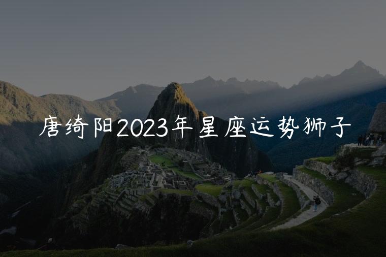 唐绮阳2023年星座运势狮子，唐绮阳2023星座运势狮子