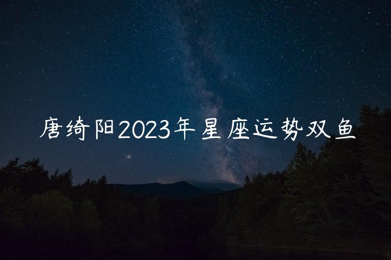 唐绮阳2023年星座运势双鱼，唐绮阳2023年天平座星座运势