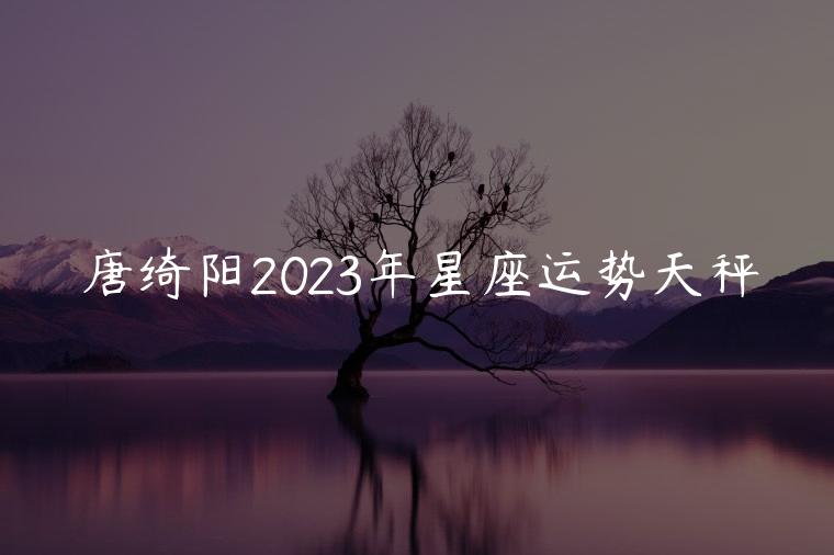 唐绮阳2023年星座运势天秤，唐绮阳2021年星座运势天秤座