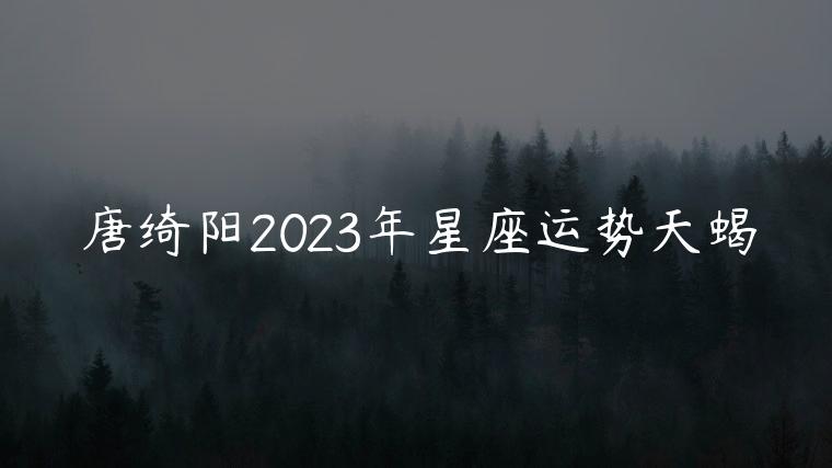 唐绮阳2023年星座运势天蝎，唐绮阳2023年星座运势