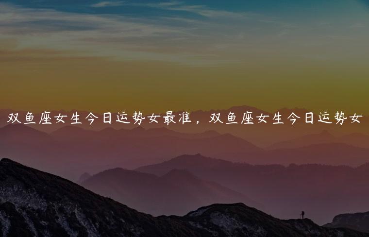 双鱼座女生今日运势女最准，双鱼座女生今日运势女