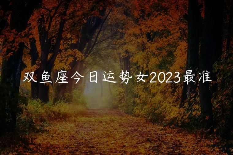 双鱼座今日运势女2023最准，女双鱼座今日运势最准