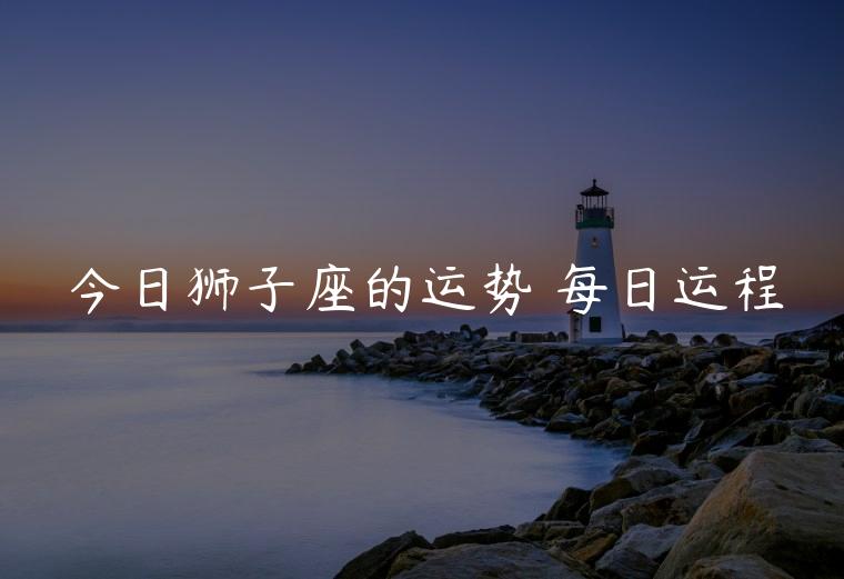 今日狮子座的运势 每日运程，今日狮子座的运势每日运程