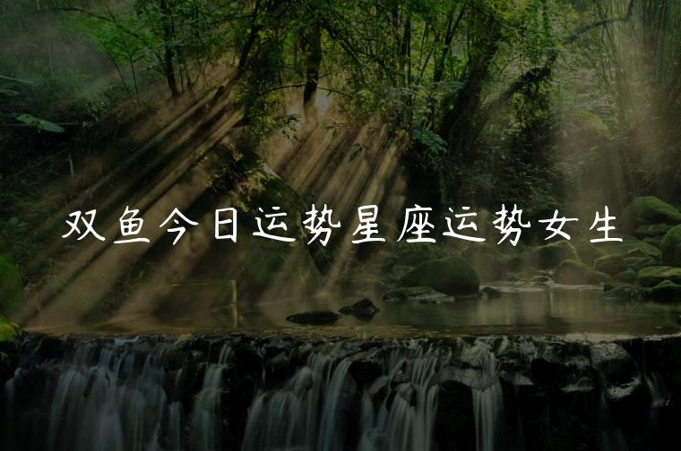 双鱼今日运势星座运势女生，双鱼今日星座运势