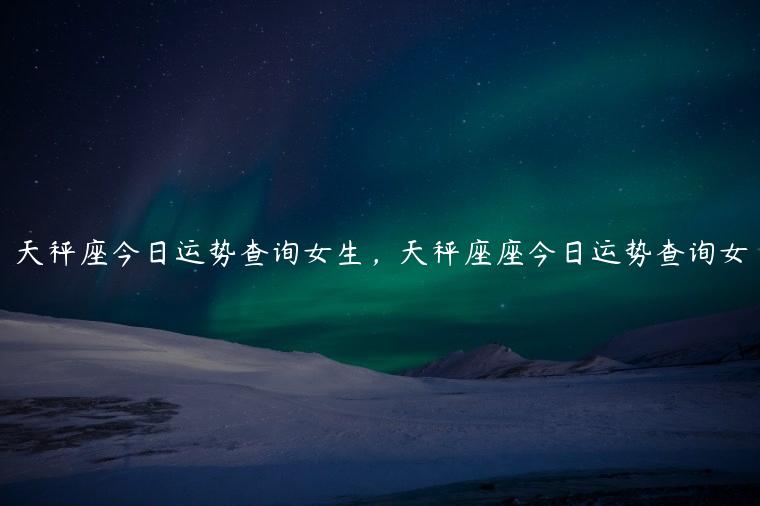 天秤座今日运势查询女生，天秤座座今日运势查询女