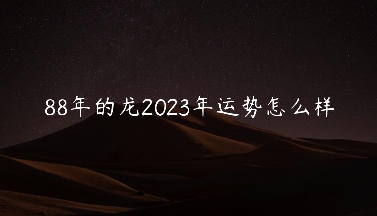 88年的龙2023年运势怎么样，88年的龙2023年运势怎么样女