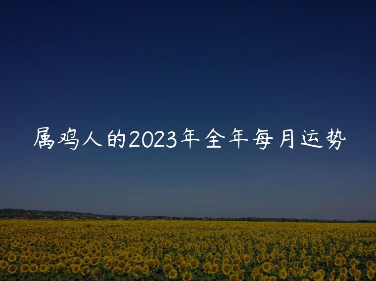 属鸡人的2023年全年每月运势，属鸡人的2023年全年每月运势如何