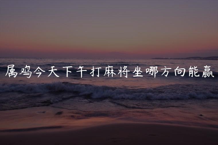 属鸡今天下午打麻将坐哪方向能赢，属鸡今天下午打麻将坐哪方向