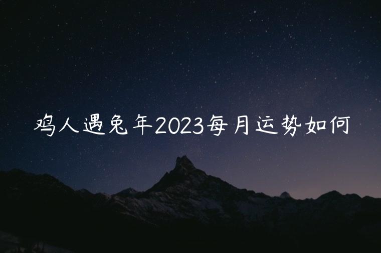 鸡人遇兔年2023每月运势如何，鸡人遇兔年2023运势如何