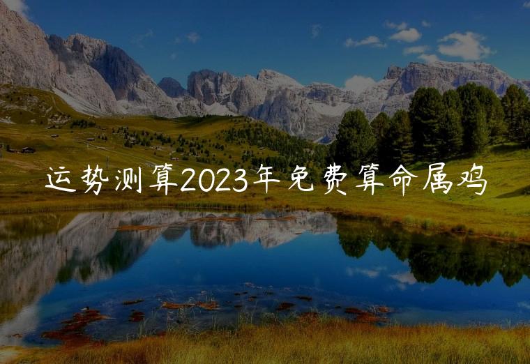 运势测算2023年免费算命属鸡，2019年属鸡人的命免费算命