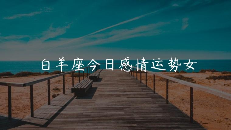 白羊座今日感情运势女，白羊座今日感情运势女孩