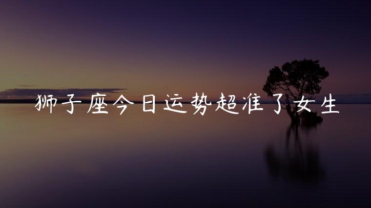 狮子座今日运势超准了女生，狮子座今日运势超准
