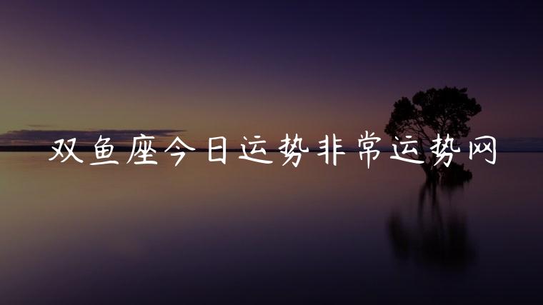 双鱼座今日运势非常运势网，摩羯座今日运势非常运势网