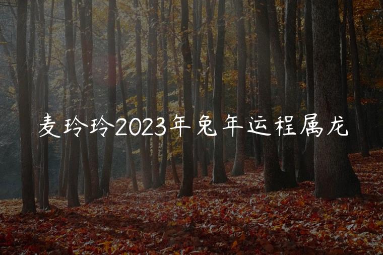 麦玲玲2023年兔年运程属龙，麦玲玲2023年兔年运程