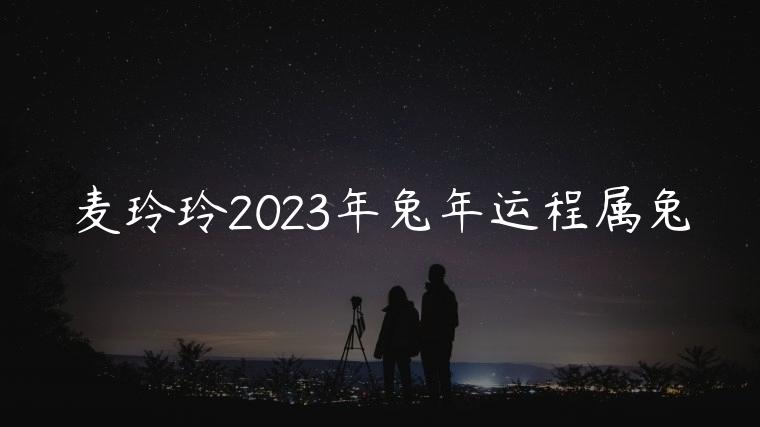 麦玲玲2023年兔年运程属兔，麦玲玲2023年兔年运程