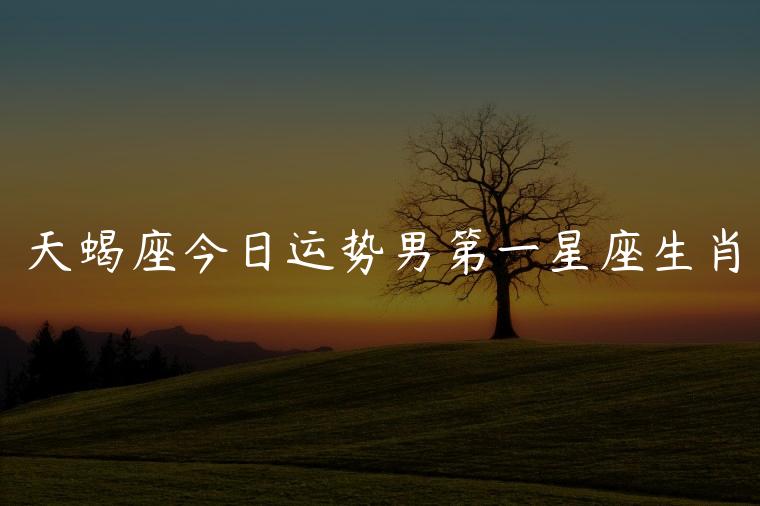 天蝎座今日运势男第一星座生肖，天蝎座星座今日运势男生