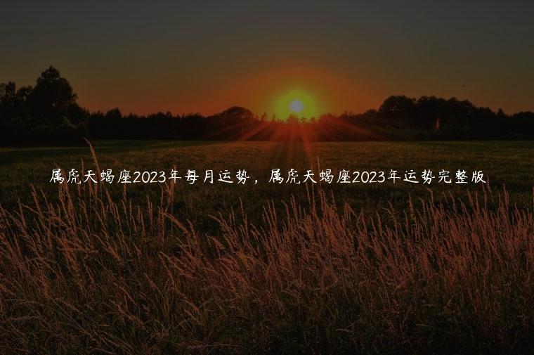 属虎天蝎座2023年每月运势，属虎天蝎座2023年运势完整版