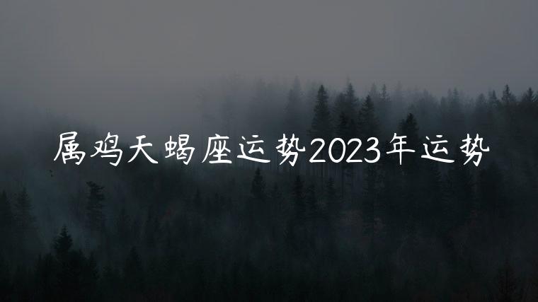 属鸡天蝎座运势2023年运势，属鸡2023运势年运势