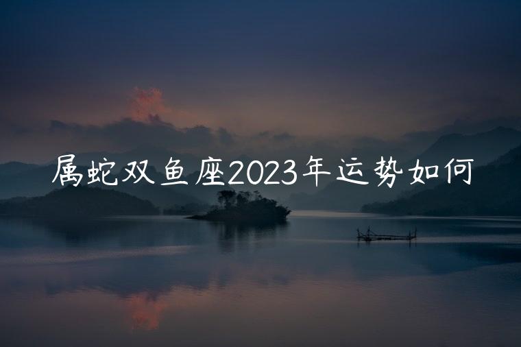 属蛇双鱼座2023年运势如何，属蛇双鱼座2022年运势