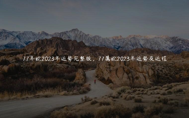 77年蛇2023年运势完整版，77属蛇2023年运势及运程