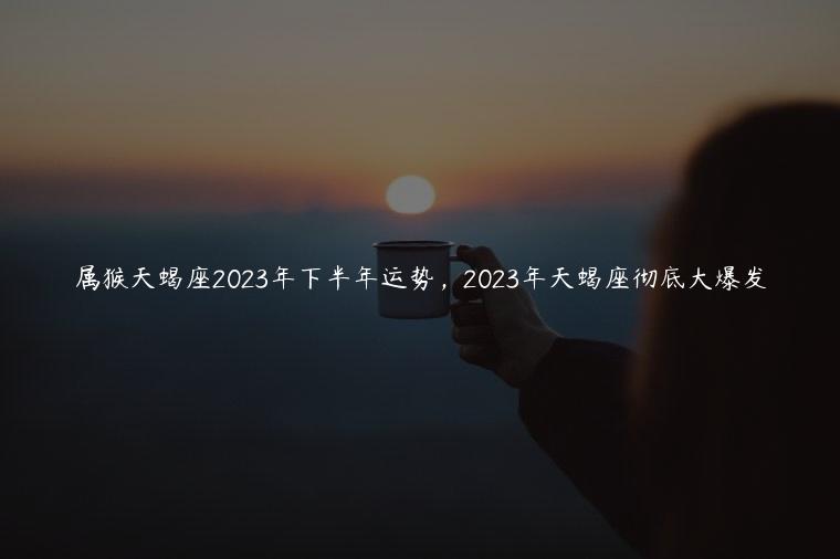 属猴天蝎座2023年下半年运势，2023年天蝎座彻底大爆发