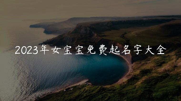 2023年女宝宝免费起名字大全，2023女宝宝起名字大全免费