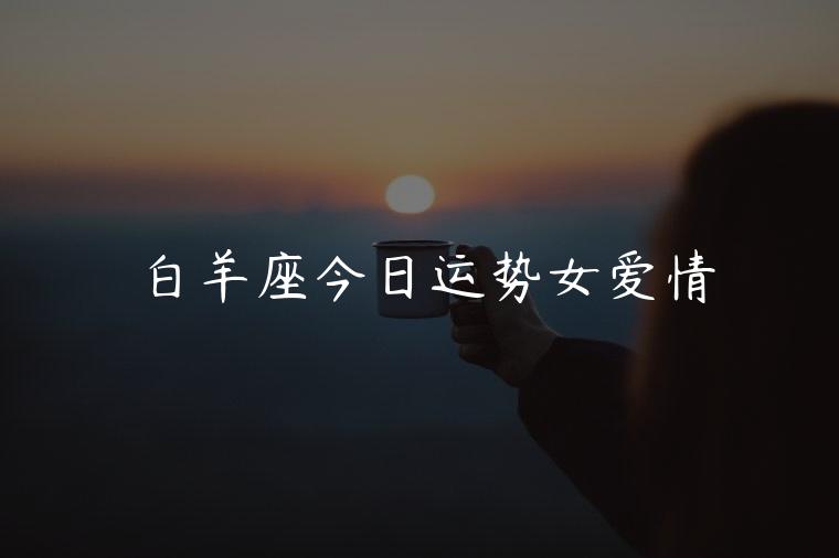 白羊座今日运势女爱情，白羊座今日的爱情运势女