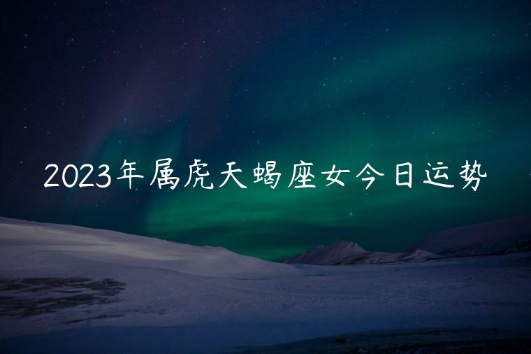 2023年属虎天蝎座女今日运势，2023年属虎的天蝎女运势